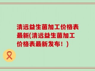 清远益生菌加工价格表最新(清远益生菌加工价格表最新发布！)