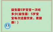 益生菌5岁宝宝一次吃多少(益生菌：5岁宝宝每次适量饮食，更健康！)