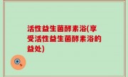 活性益生菌酵素浴(享受活性益生菌酵素浴的益处)