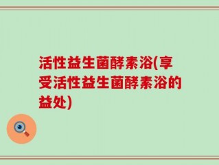 活性益生菌酵素浴(享受活性益生菌酵素浴的益处)