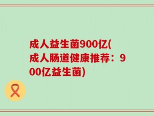 成人益生菌900亿(成人肠道健康推荐：900亿益生菌)