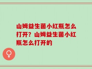 山姆益生菌小红瓶怎么打开？山姆益生菌小红瓶怎么打开的