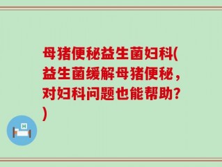 母猪便秘益生菌妇科(益生菌缓解母猪便秘，对妇科问题也能帮助？)