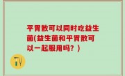 平胃散可以同时吃益生菌(益生菌和平胃散可以一起服用吗？)