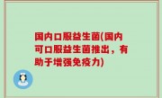 国内口服益生菌(国内可口服益生菌推出，有助于增强免疫力)