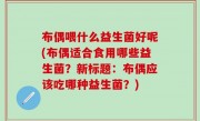 布偶喂什么益生菌好呢(布偶适合食用哪些益生菌？新标题：布偶应该吃哪种益生菌？)
