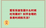 爱乐乐益生菌什么时候吃效果好？科学合理的食用时间和方法？