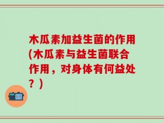 木瓜素加益生菌的作用(木瓜素与益生菌联合作用，对身体有何益处？)
