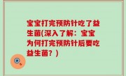 宝宝打完预防针吃了益生菌(深入了解：宝宝为何打完预防针后要吃益生菌？)