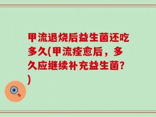 甲流退烧后益生菌还吃多久(甲流痊愈后，多久应继续补充益生菌？)