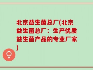 北京益生菌总厂(北京益生菌总厂：生产优质益生菌产品的专业厂家)