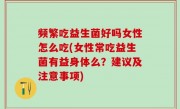 频繁吃益生菌好吗女性怎么吃(女性常吃益生菌有益身体么？建议及注意事项)