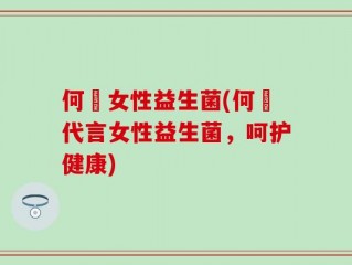何翯女性益生菌(何翯代言女性益生菌，呵护健康)