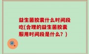 益生菌胶囊什么时间段吃(合理的益生菌胶囊服用时间段是什么？)