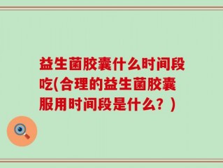 益生菌胶囊什么时间段吃(合理的益生菌胶囊服用时间段是什么？)