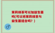 茉莉绿茶可以加益生菌吗(可以将茉莉绿茶与益生菌结合吗？)