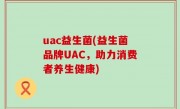 uac益生菌(益生菌品牌UAC，助力消费者养生健康)