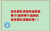 益生菌乳液推荐品牌是哪个(推荐哪个品牌的益生菌乳液最好用？)
