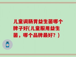 儿童调肠胃益生菌哪个牌子好(儿童服用益生菌，哪个品牌最好？)