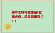 猫咪太胖吃益生菌(肥猫必备，益生菌来帮忙！)