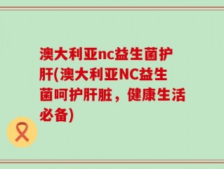 澳大利亚nc益生菌护肝(澳大利亚NC益生菌呵护肝脏，健康生活必备)