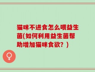 猫咪不进食怎么喂益生菌(如何利用益生菌帮助增加猫咪食欲？)