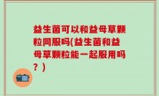 益生菌可以和益母草颗粒同服吗(益生菌和益母草颗粒能一起服用吗？)