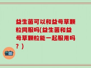 益生菌可以和益母草颗粒同服吗(益生菌和益母草颗粒能一起服用吗？)