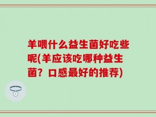 羊喂什么益生菌好吃些呢(羊应该吃哪种益生菌？口感最好的推荐)
