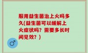 服用益生菌治上火吗多久(益生菌可以缓解上火症状吗？需要多长时间见效？)