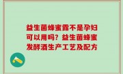 益生菌蜂蜜露不是孕妇可以用吗？益生菌蜂蜜发酵酒生产工艺及配方