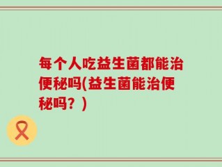 每个人吃益生菌都能治便秘吗(益生菌能治便秘吗？)