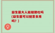 益生菌大人能随便吃吗(益生菌可以随意食用吗？)