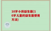 10岁小孩益生菌(10岁儿童的益生菌使用方法)