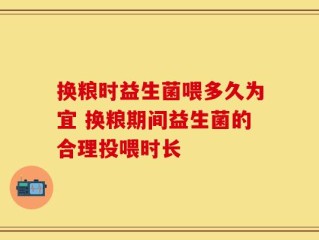 换粮时益生菌喂多久为宜 换粮期间益生菌的合理投喂时长