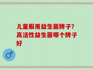 儿童服用益生菌牌子？高活性益生菌哪个牌子好