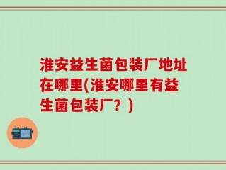 淮安益生菌包装厂地址在哪里(淮安哪里有益生菌包装厂？)
