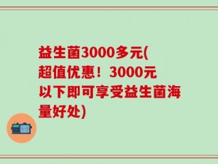 益生菌3000多元(超值优惠！3000元以下即可享受益生菌海量好处)