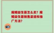 魔媚益生菌怎么卖？魔媚益生菌销售渠道和推广方法？