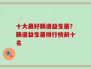 十大最好肠道益生菌？肠道益生菌排行榜前十名