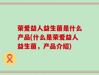 荣爱益人益生菌是什么产品(什么是荣爱益人益生菌，产品介绍)