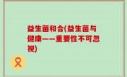 益生菌和合(益生菌与健康——重要性不可忽视)