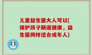 儿童益生菌大人可以(保护孩子肠道健康，益生菌同样适合成年人)