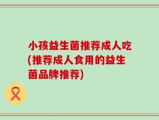 小孩益生菌推荐成人吃(推荐成人食用的益生菌品牌推荐)