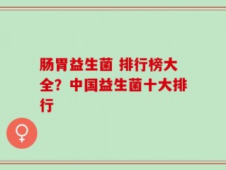 肠胃益生菌 排行榜大全？中国益生菌十大排行