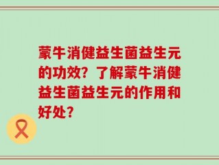 蒙牛消健益生菌益生元的功效？了解蒙牛消健益生菌益生元的作用和好处？