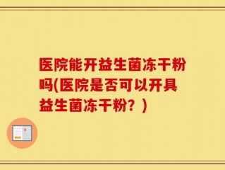 医院能开益生菌冻干粉吗(医院是否可以开具益生菌冻干粉？)