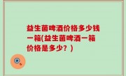 益生菌啤酒价格多少钱一箱(益生菌啤酒一箱价格是多少？)