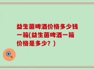 益生菌啤酒价格多少钱一箱(益生菌啤酒一箱价格是多少？)