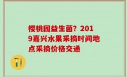 樱桃园益生菌？2019嘉兴水果采摘时间地点采摘价格交通